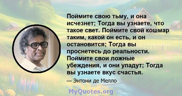 Поймите свою тьму, и она исчезнет; Тогда вы узнаете, что такое свет. Поймите свой кошмар таким, какой он есть, и он остановится; Тогда вы проснетесь до реальности. Поймите свои ложные убеждения, и они упадут; Тогда вы