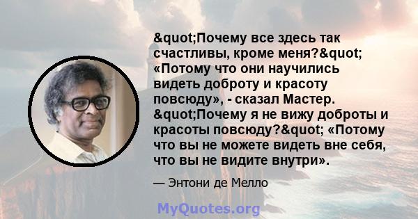 "Почему все здесь так счастливы, кроме меня?" «Потому что они научились видеть доброту и красоту повсюду», - сказал Мастер. "Почему я не вижу доброты и красоты повсюду?" «Потому что вы не можете