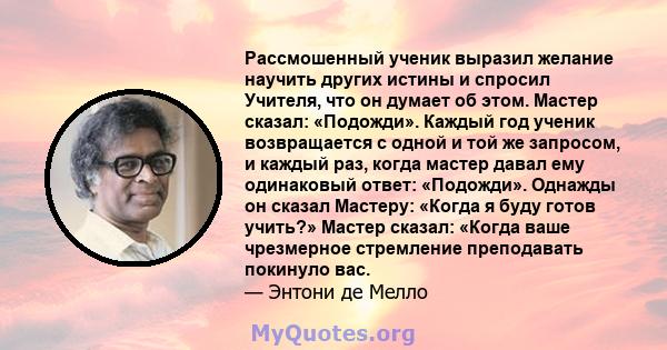 Рассмошенный ученик выразил желание научить других истины и спросил Учителя, что он думает об этом. Мастер сказал: «Подожди». Каждый год ученик возвращается с одной и той же запросом, и каждый раз, когда мастер давал