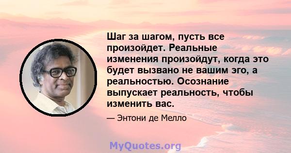 Шаг за шагом, пусть все произойдет. Реальные изменения произойдут, когда это будет вызвано не вашим эго, а реальностью. Осознание выпускает реальность, чтобы изменить вас.