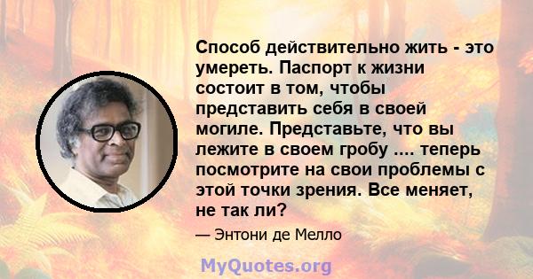 Способ действительно жить - это умереть. Паспорт к жизни состоит в том, чтобы представить себя в своей могиле. Представьте, что вы лежите в своем гробу .... теперь посмотрите на свои проблемы с этой точки зрения. Все