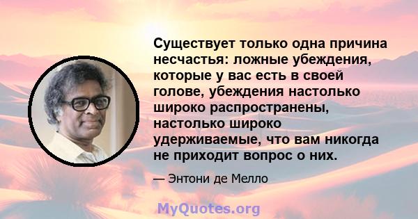 Существует только одна причина несчастья: ложные убеждения, которые у вас есть в своей голове, убеждения настолько широко распространены, настолько широко удерживаемые, что вам никогда не приходит вопрос о них.