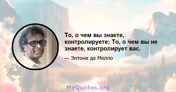 То, о чем вы знаете, контролируете; То, о чем вы не знаете, контролирует вас.