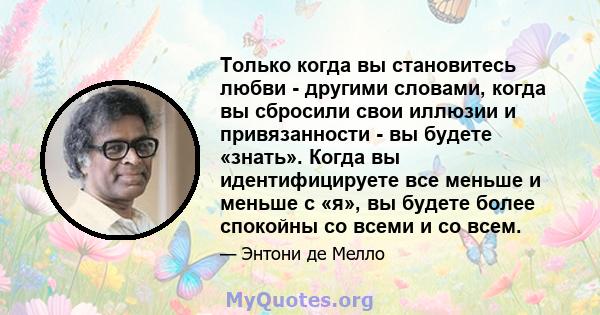 Только когда вы становитесь любви - другими словами, когда вы сбросили свои иллюзии и привязанности - вы будете «знать». Когда вы идентифицируете все меньше и меньше с «я», вы будете более спокойны со всеми и со всем.