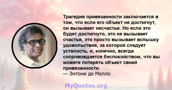 Трагедия привязанности заключается в том, что если его объект не достигнут, он вызывает несчастье. Но если это будет достигнуто, это не вызывает счастья, это просто вызывает вспышку удовольствия, за которой следует