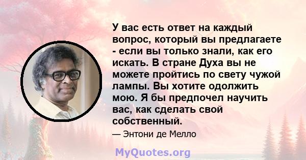 У вас есть ответ на каждый вопрос, который вы предлагаете - если вы только знали, как его искать. В стране Духа вы не можете пройтись по свету чужой лампы. Вы хотите одолжить мою. Я бы предпочел научить вас, как сделать 