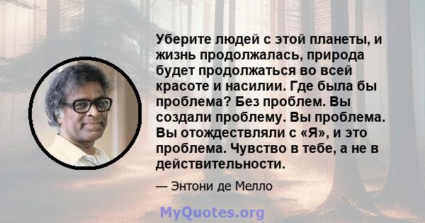 Уберите людей с этой планеты, и жизнь продолжалась, природа будет продолжаться во всей красоте и насилии. Где была бы проблема? Без проблем. Вы создали проблему. Вы проблема. Вы отождествляли с «Я», и это проблема.