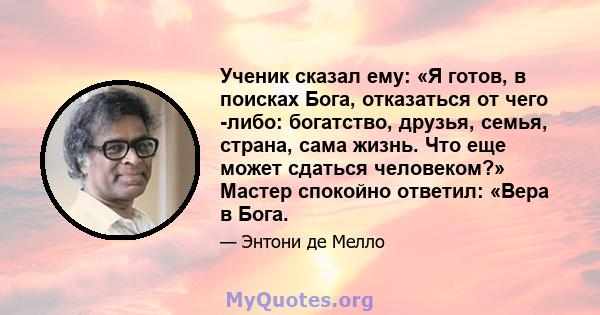 Ученик сказал ему: «Я готов, в поисках Бога, отказаться от чего -либо: богатство, друзья, семья, страна, сама жизнь. Что еще может сдаться человеком?» Мастер спокойно ответил: «Вера в Бога.