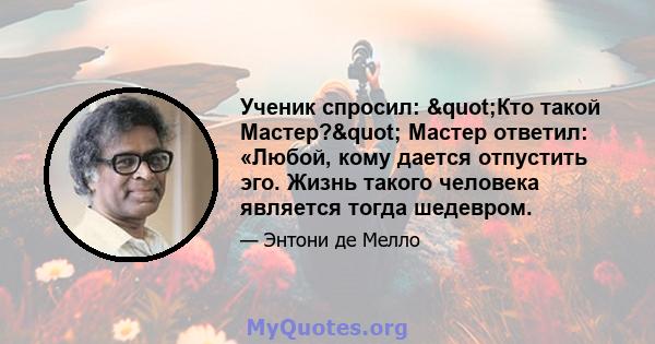 Ученик спросил: "Кто такой Мастер?" Мастер ответил: «Любой, кому дается отпустить эго. Жизнь такого человека является тогда шедевром.