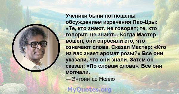 Ученики были поглощены обсуждением изречения Лао-Цзы: «Те, кто знают, не говорят; те, кто говорит, не знают». Когда Мастер вошел, они спросили его, что означают слова. Сказал Мастер: «Кто из вас знает аромат розы?» Все