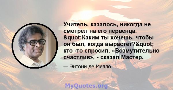 Учитель, казалось, никогда не смотрел на его первенца. "Каким ты хочешь, чтобы он был, когда вырастет?" кто -то спросил. «Возмутительно счастлив», - сказал Мастер.