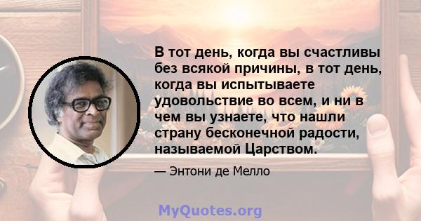 В тот день, когда вы счастливы без всякой причины, в тот день, когда вы испытываете удовольствие во всем, и ни в чем вы узнаете, что нашли страну бесконечной радости, называемой Царством.