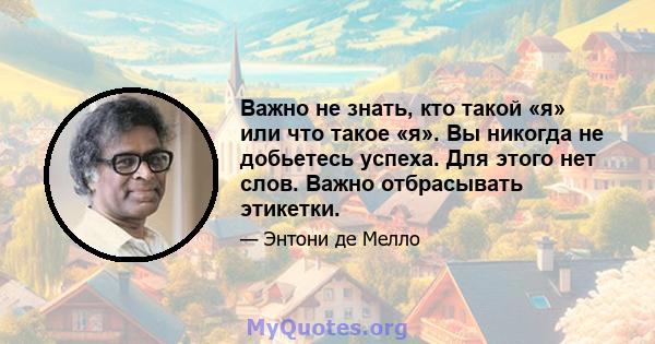 Важно не знать, кто такой «я» или что такое «я». Вы никогда не добьетесь успеха. Для этого нет слов. Важно отбрасывать этикетки.