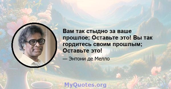 Вам так стыдно за ваше прошлое; Оставьте это! Вы так гордитесь своим прошлым; Оставьте это!