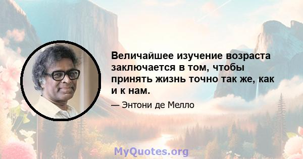 Величайшее изучение возраста заключается в том, чтобы принять жизнь точно так же, как и к нам.