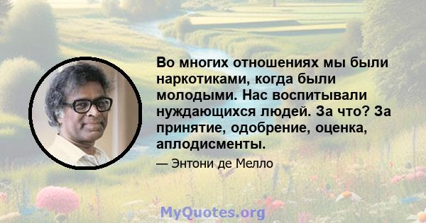 Во многих отношениях мы были наркотиками, когда были молодыми. Нас воспитывали нуждающихся людей. За что? За принятие, одобрение, оценка, аплодисменты.