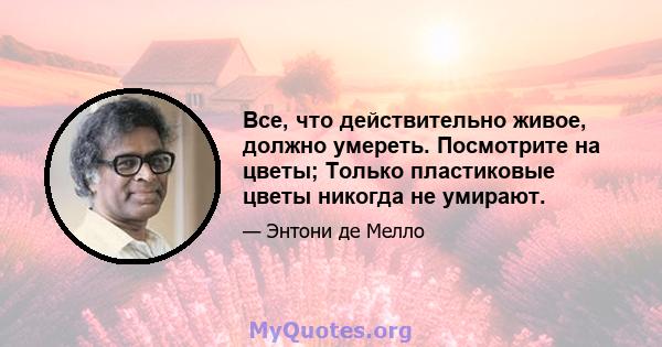 Все, что действительно живое, должно умереть. Посмотрите на цветы; Только пластиковые цветы никогда не умирают.