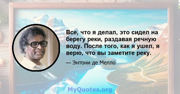 Все, что я делал, это сидел на берегу реки, раздавая речную воду. После того, как я ушел, я верю, что вы заметите реку.