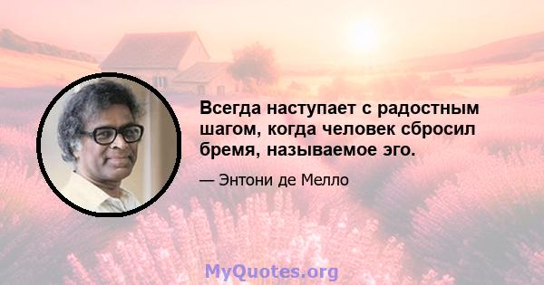 Всегда наступает с радостным шагом, когда человек сбросил бремя, называемое эго.