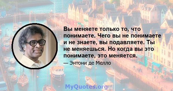 Вы меняете только то, что понимаете. Чего вы не понимаете и не знаете, вы подавляете. Ты не меняешься. Но когда вы это понимаете, это меняется.