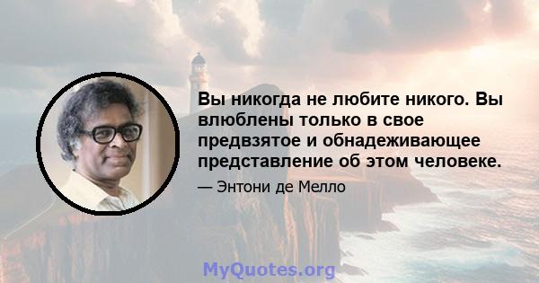 Вы никогда не любите никого. Вы влюблены только в свое предвзятое и обнадеживающее представление об этом человеке.