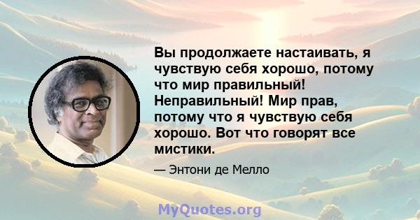 Вы продолжаете настаивать, я чувствую себя хорошо, потому что мир правильный! Неправильный! Мир прав, потому что я чувствую себя хорошо. Вот что говорят все мистики.