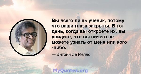 Вы всего лишь ученик, потому что ваши глаза закрыты. В тот день, когда вы откроете их, вы увидите, что вы ничего не можете узнать от меня или кого -либо.