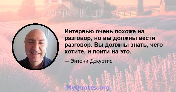 Интервью очень похоже на разговор, но вы должны вести разговор. Вы должны знать, чего хотите, и пойти на это.