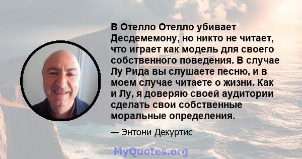 В Отелло Отелло убивает Десдемемону, но никто не читает, что играет как модель для своего собственного поведения. В случае Лу Рида вы слушаете песню, и в моем случае читаете о жизни. Как и Лу, я доверяю своей аудитории