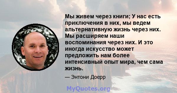 Мы живем через книги; У нас есть приключения в них, мы ведем альтернативную жизнь через них. Мы расширяем наши воспоминания через них. И это иногда искусство может предложить нам более интенсивный опыт мира, чем сама