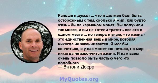 Раньше я думал ... что я должен был быть осторожным с тем, сколько я жил. Как будто жизнь была карманом монет. Вы получили так много, и вы не хотели тратить все это в одном месте ... но теперь я знаю, что жизнь - это