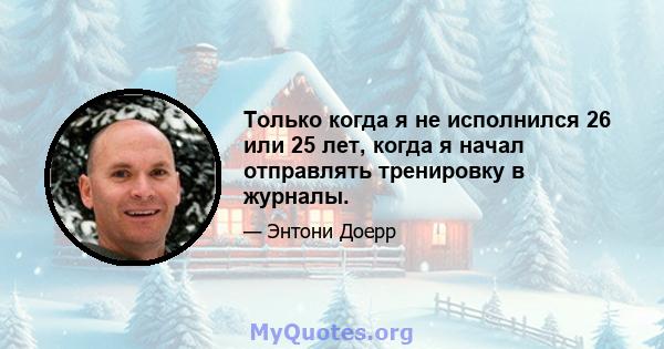 Только когда я не исполнился 26 или 25 лет, когда я начал отправлять тренировку в журналы.