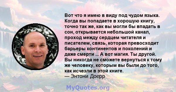 Вот что я имею в виду под чудом языка. Когда вы попадаете в хорошую книгу, точно так же, как вы могли бы впадать в сон, открывается небольшой канал, проход между сердцем читателя и писателем, связь, которая превосходит