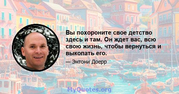 Вы похороните свое детство здесь и там. Он ждет вас, всю свою жизнь, чтобы вернуться и выкопать его.