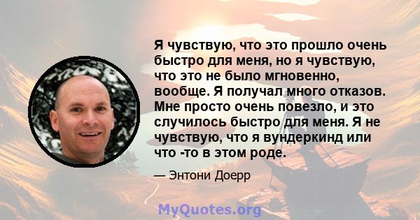 Я чувствую, что это прошло очень быстро для меня, но я чувствую, что это не было мгновенно, вообще. Я получал много отказов. Мне просто очень повезло, и это случилось быстро для меня. Я не чувствую, что я вундеркинд или 