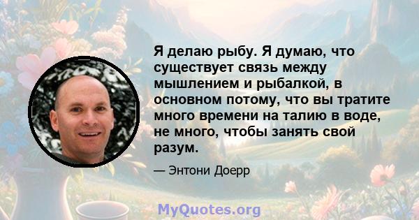 Я делаю рыбу. Я думаю, что существует связь между мышлением и рыбалкой, в основном потому, что вы тратите много времени на талию в воде, не много, чтобы занять свой разум.