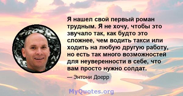 Я нашел свой первый роман трудным. Я не хочу, чтобы это звучало так, как будто это сложнее, чем водить такси или ходить на любую другую работу, но есть так много возможностей для неуверенности в себе, что вам просто