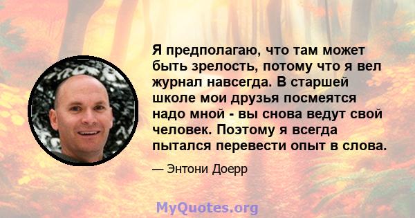 Я предполагаю, что там может быть зрелость, потому что я вел журнал навсегда. В старшей школе мои друзья посмеятся надо мной - вы снова ведут свой человек. Поэтому я всегда пытался перевести опыт в слова.