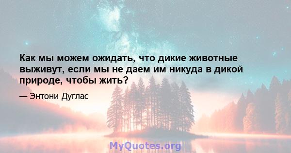 Как мы можем ожидать, что дикие животные выживут, если мы не даем им никуда в дикой природе, чтобы жить?