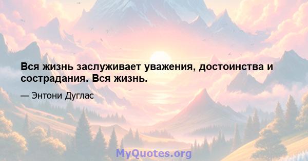 Вся жизнь заслуживает уважения, достоинства и сострадания. Вся жизнь.