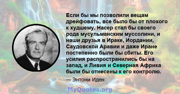 Если бы мы позволили вещам дрейфовать, все было бы от плохого к худшему. Насер стал бы своего рода мусульманским муссолини, и наши друзья в Ираке, Иордании, Саудовской Аравии и даже Иране постепенно были бы сбиты. Его