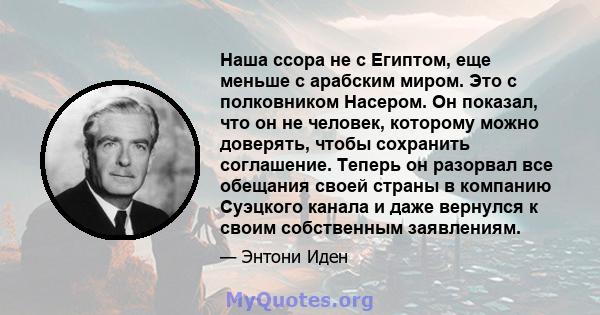 Наша ссора не с Египтом, еще меньше с арабским миром. Это с полковником Насером. Он показал, что он не человек, которому можно доверять, чтобы сохранить соглашение. Теперь он разорвал все обещания своей страны в