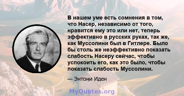 В нашем уме есть сомнения в том, что Насер, независимо от того, нравится ему это или нет, теперь эффективно в русских руках, так же, как Муссолини был в Гитлере. Было бы столь же неэффективно показать слабость Насеру