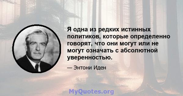 Я одна из редких истинных политиков, которые определенно говорят, что они могут или не могут означать с абсолютной уверенностью.