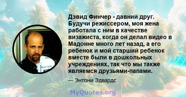 Дэвид Финчер - давний друг. Будучи режиссером, моя жена работала с ним в качестве визажиста, когда он делал видео в Мадонне много лет назад, а его ребенок и мой старший ребенок вместе были в дошкольных учреждениях, так