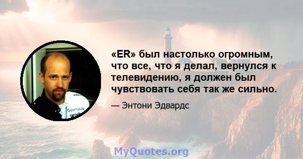 «ER» был настолько огромным, что все, что я делал, вернулся к телевидению, я должен был чувствовать себя так же сильно.