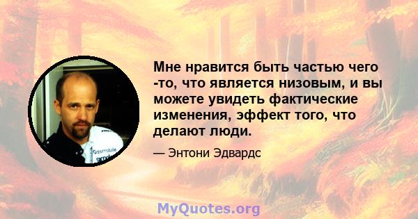 Мне нравится быть частью чего -то, что является низовым, и вы можете увидеть фактические изменения, эффект того, что делают люди.