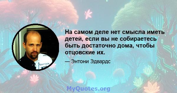 На самом деле нет смысла иметь детей, если вы не собираетесь быть достаточно дома, чтобы отцовские их.