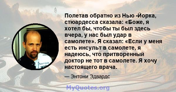 Полетав обратно из Нью -Йорка, стюардесса сказала: «Боже, я хотел бы, чтобы ты был здесь вчера, у нас был удар в самолете». Я сказал: «Если у меня есть инсульт в самолете, я надеюсь, что притворенный доктор не тот в