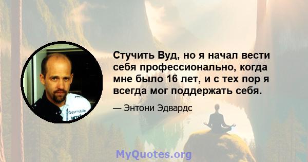 Стучить Вуд, но я начал вести себя профессионально, когда мне было 16 лет, и с тех пор я всегда мог поддержать себя.